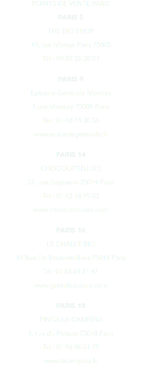 POINTS DE VENTE PARIS PARIS 5 THE BIO SHOP 15, rue Monge Paris 75005 Tél : 09 82 26 50 03 PARIS 9 Epicerie Générale Moncey 1,rue Moncey 75009 Paris Tel : 01 48 74 30 56 www.epiceriegenerale.fr PARIS 14 CHOCOLATITUDES 57, rue Daguerre 75014 Paris Tel : 01 42 18 49 02 www.chocolatitudes.com PARIS 16 LE CHALET BIO 14 Rue De Boulainvilliers 75016 Paris Tél. 01 83 64 21 47 www.greenbarparis.com PARIS 18 FINCA LA CAMPIÑA 1, rue du Poteau 75018 Paris Tel : 01 46 06 51 75 www.lacampina.fr